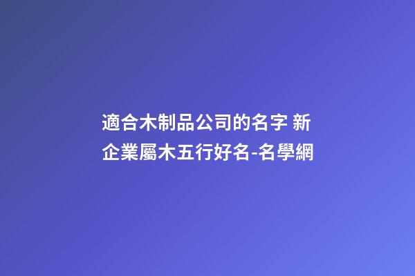 適合木制品公司的名字 新企業屬木五行好名-名學網-第1張-公司起名-玄機派